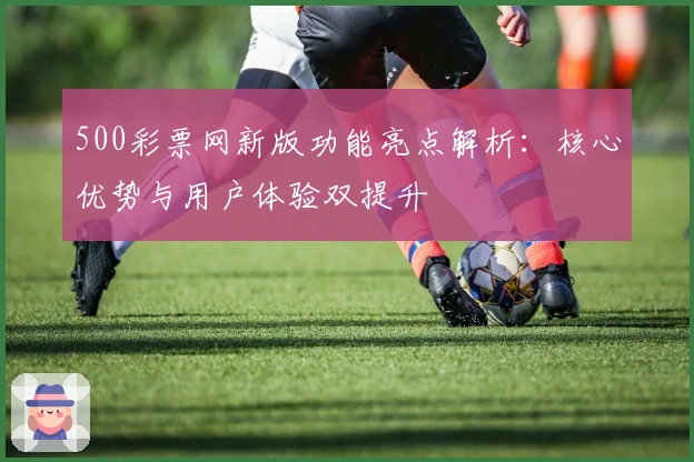 500彩票网新版功能亮点解析：核心优势与用户体验双提升