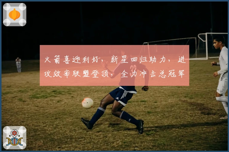 火箭喜迎利好，新星回归助力，进攻效率联盟登顶，全力冲击总冠军