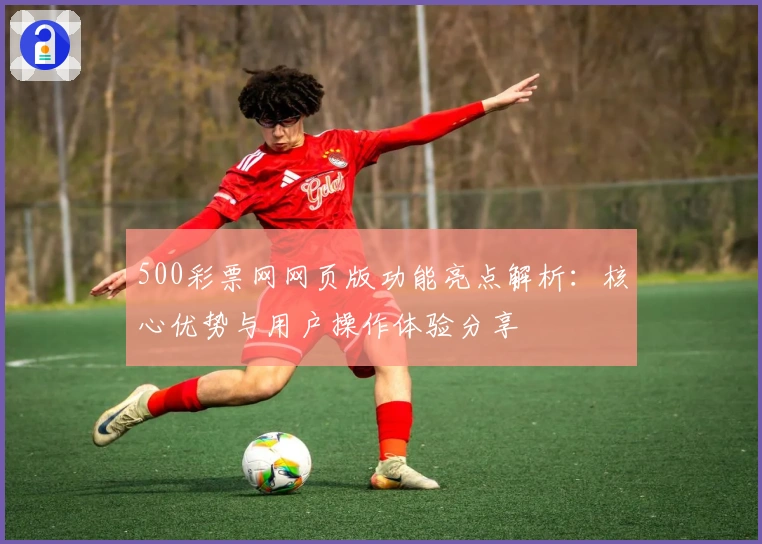 500彩票网网页版功能亮点解析：核心优势与用户操作体验分享