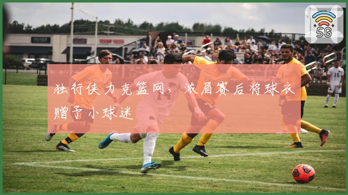 独行侠力克篮网，浓眉赛后将球衣赠予小球迷