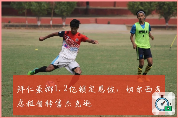 拜仁豪掷1.2亿锁定恩佐，切尔西考虑租借转售杰克逊