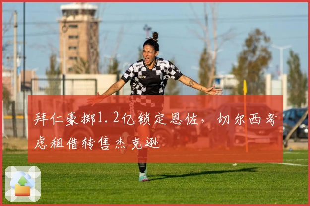 拜仁豪掷1.2亿锁定恩佐,切尔西考虑租借转售杰克逊