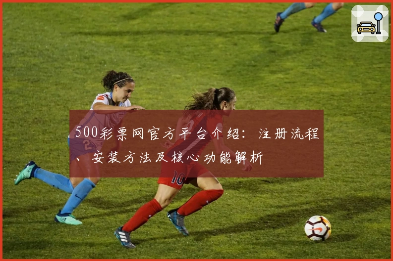 500彩票网官方平台介绍：注册流程、安装方法及核心功能解析