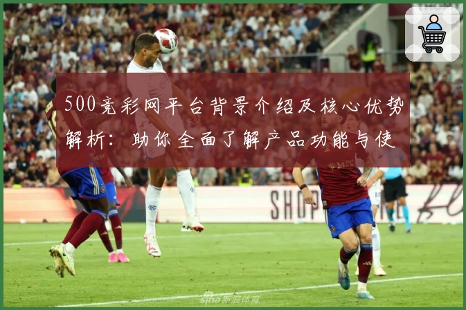 500竞彩网平台背景介绍及核心优势解析：助你全面了解产品功能与使用体验