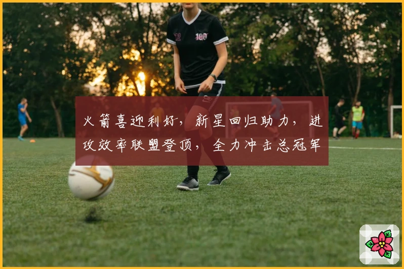 火箭喜迎利好,新星回归助力,进攻效率联盟登顶,全力冲击总冠军