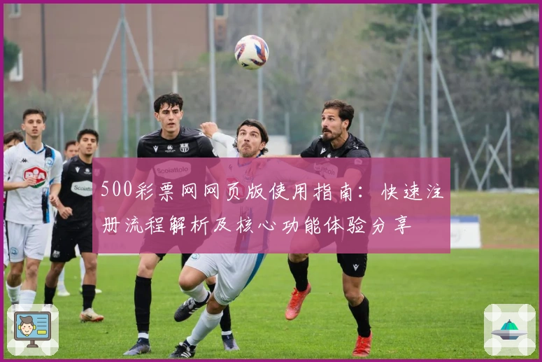 500彩票网网页版使用指南:快速注册流程解析及核心功能体验分享