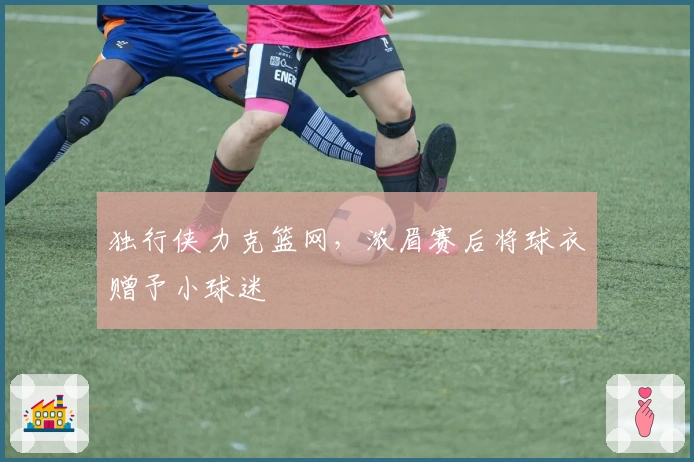 独行侠力克篮网,浓眉赛后将球衣赠予小球迷