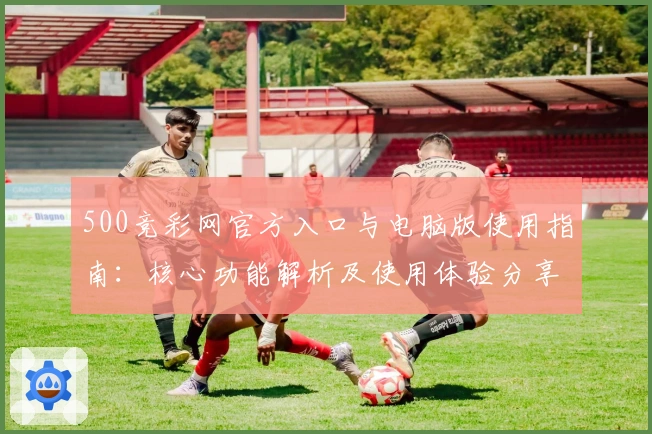 500竞彩网官方入口与电脑版使用指南：核心功能解析及使用体验分享