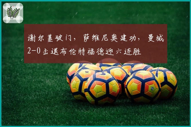谢尔基破门，萨维尼奥建功，曼城2-0击退布伦特福德迎六连胜
