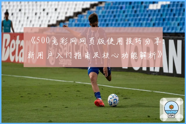 《500竞彩网网页版使用技巧分享：新用户入门指南及核心功能解析》