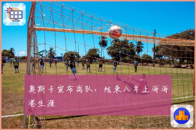 奥斯卡宣布离队，结束八年上海海港生涯