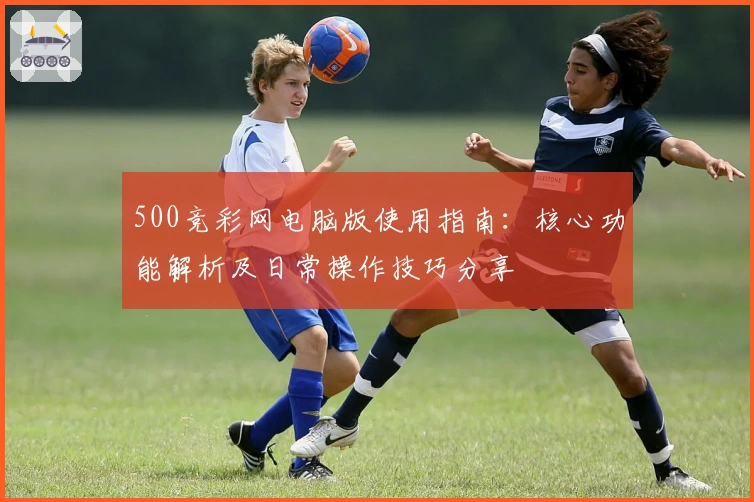 500竞彩网电脑版使用指南：核心功能解析及日常操作技巧分享