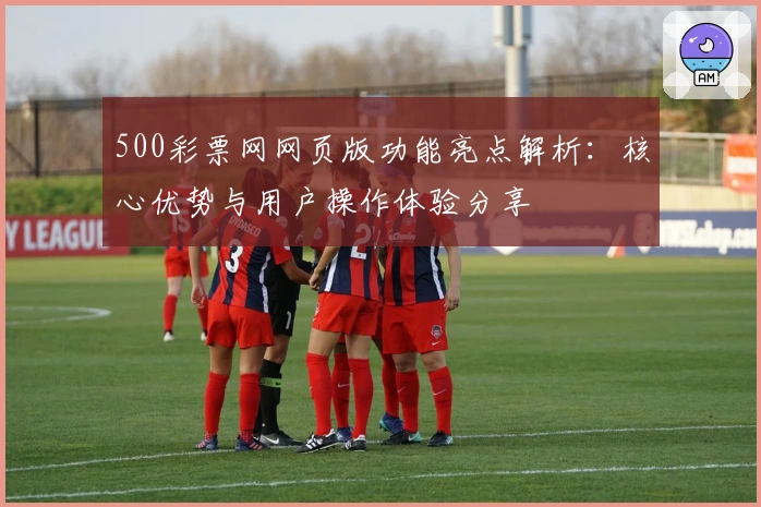 500彩票网网页版功能亮点解析:核心优势与用户操作体验分享