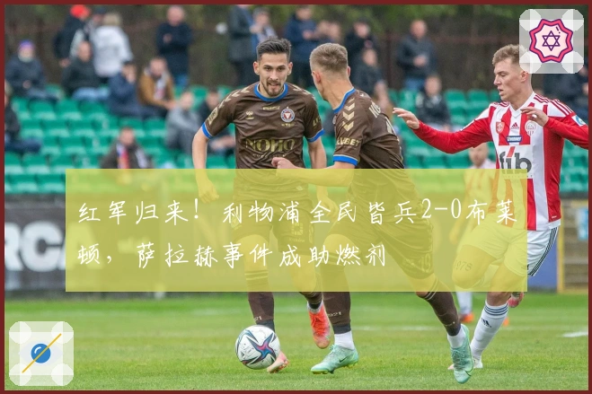 红军归来！利物浦全民皆兵2-0布莱顿，萨拉赫事件成助燃剂