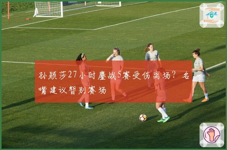 孙颖莎27小时鏖战5赛受伤离场？名嘴建议暂别赛场
