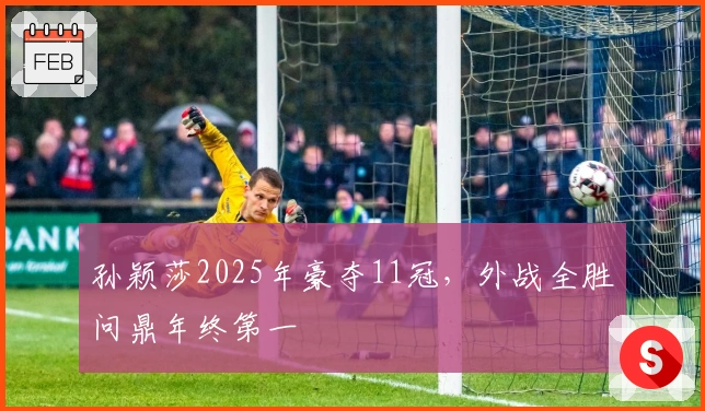 孙颖莎2025年豪夺11冠，外战全胜问鼎年终第一