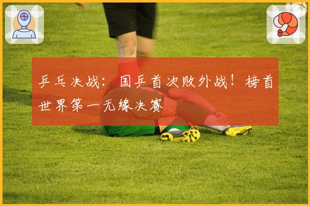 乒乓决战：国乒首次败外战！榜首世界第一无缘决赛