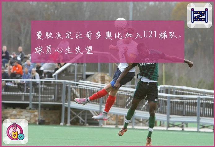 曼联决定让奇多奥比加入U21梯队，球员心生失望