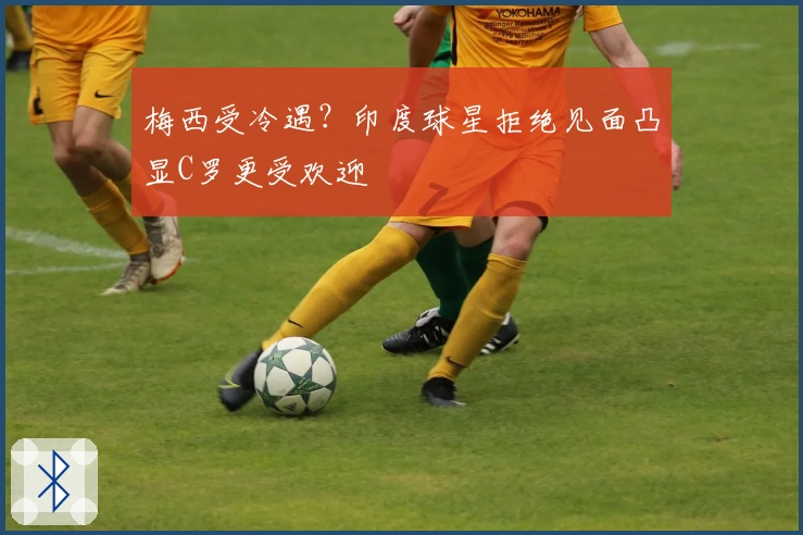 梅西受冷遇?印度球星拒绝见面凸显C罗更受欢迎