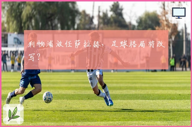 利物浦放任萨拉赫，足球格局将改写？